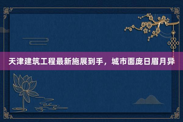 天津建筑工程最新施展到手，城市面庞日眉月异