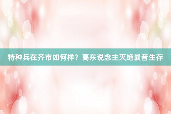 特种兵在齐市如何样？高东说念主灭绝曩昔生存